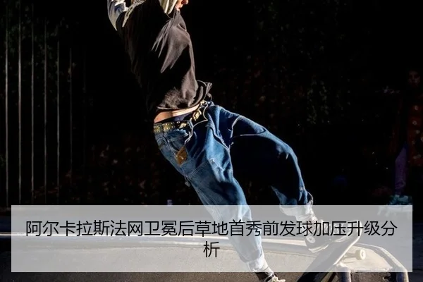 阿尔卡拉斯法网卫冕后草地首秀前发球加压升级分析